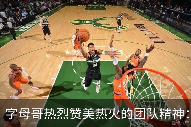 字母哥热烈赞美热火的团队精神：每一刻都让我充满激情