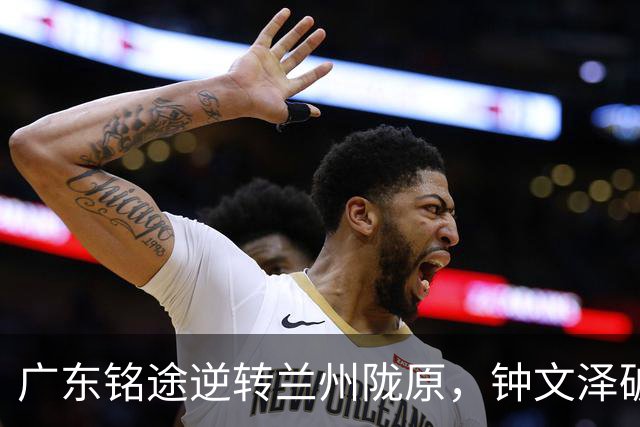 广东铭途逆转兰州陇原，钟文泽破门锁定胜局